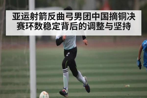 亚运射箭反曲弓男团中国摘铜决赛环数稳定背后的调整与坚持(kaiyun)